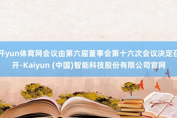 开yun体育网会议由第六届董事会第十六次会议决定召开-Kaiyun (中国)智能科技股份有限公司官网