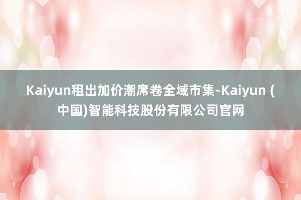 Kaiyun租出加价潮席卷全域市集-Kaiyun (中国)智