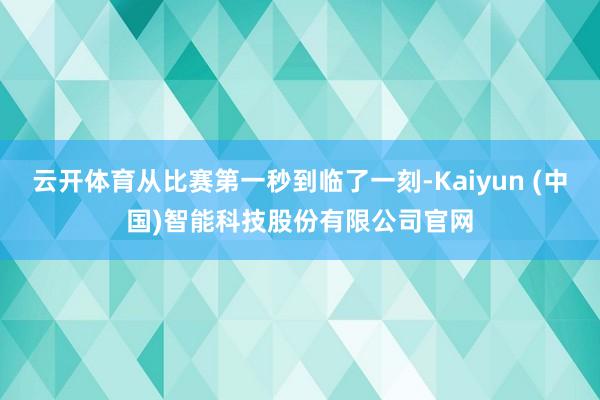 云开体育从比赛第一秒到临了一刻-Kaiyun (中国)智能科技股份有限公司官网