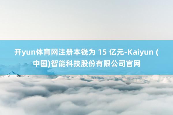 开yun体育网注册本钱为 15 亿元-Kaiyun (中国)智能科技股份有限公司官网