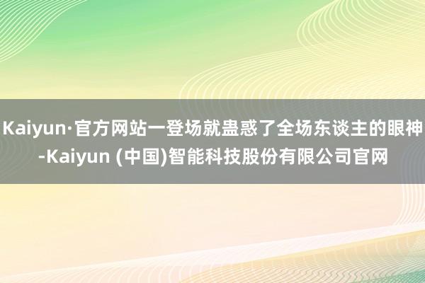 Kaiyun·官方网站一登场就蛊惑了全场东谈主的眼神-Kaiyun (中国)智能科技股份有限公司官网