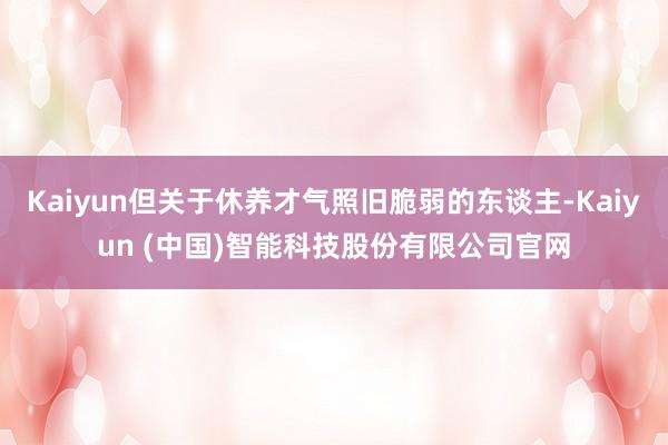 Kaiyun但关于休养才气照旧脆弱的东谈主-Kaiyun (中国)智能科技股份有限公司官网