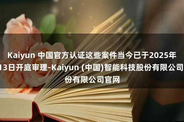 Kaiyun 中国官方认证这些案件当今已于2025年1月13日开庭审理-Kaiyun (中国)智能科技股份有限公司官网