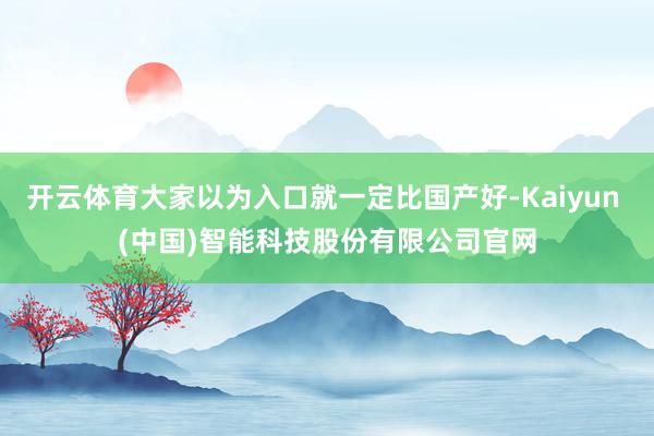 开云体育大家以为入口就一定比国产好-Kaiyun (中国)智能科技股份有限公司官网
