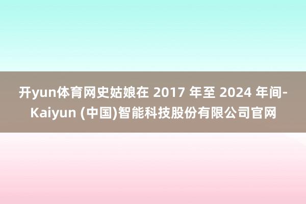 开yun体育网史姑娘在 2017 年至 2024 年间-Kaiyun (中国)智能科技股份有限公司官网