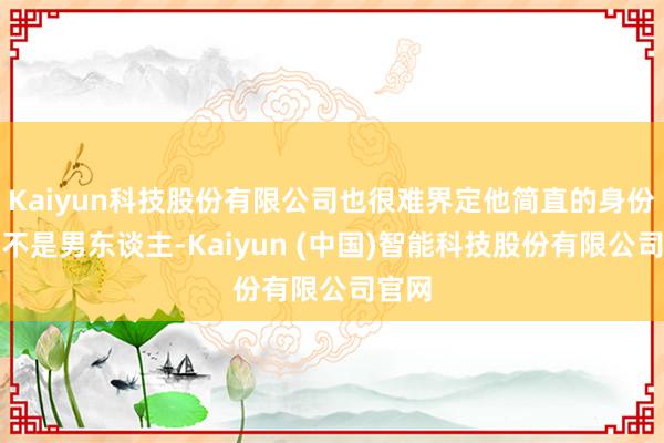 Kaiyun科技股份有限公司也很难界定他简直的身份:他不是男东谈主-Kaiyun (中国)智能科技股份有限公司官网