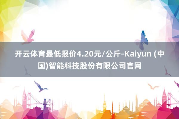 开云体育最低报价4.20元/公斤-Kaiyun (中国)智能