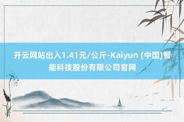 开云网站出入1.41元/公斤-Kaiyun (中国)智能科技