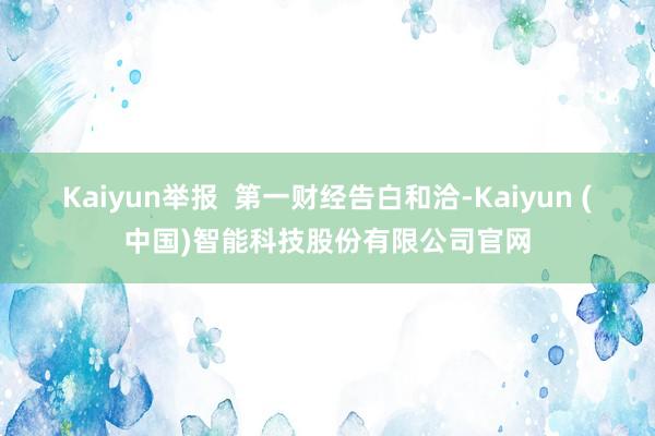 Kaiyun举报 第一财经告白和洽-Kaiyun (中国)智能科技股份有限公司官网
