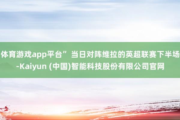 体育游戏app平台” 当日对阵维拉的英超联赛下半场-Kaiyun (中国)智能科技股份有限公司官网