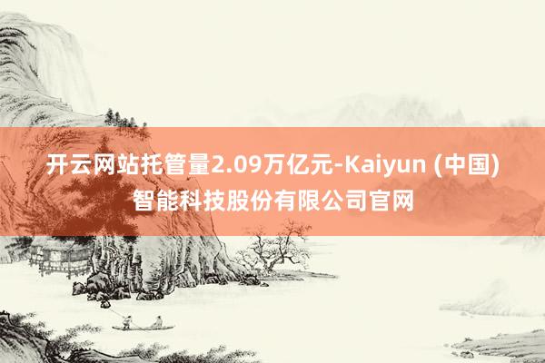 开云网站托管量2.09万亿元-Kaiyun (中国)智能科技股份有限公司官网