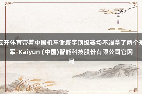 云开体育带着中国机车谢寰宇顶级赛场不竭拿了两个冠军-Kaiyun (中国)智能科技股份有限公司官网