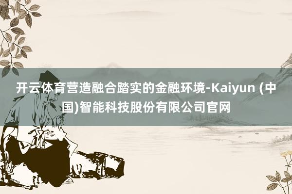 开云体育营造融合踏实的金融环境-Kaiyun (中国)智能科技股份有限公司官网