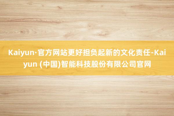 Kaiyun·官方网站更好担负起新的文化责任-Kaiyun (中国)智能科技股份有限公司官网