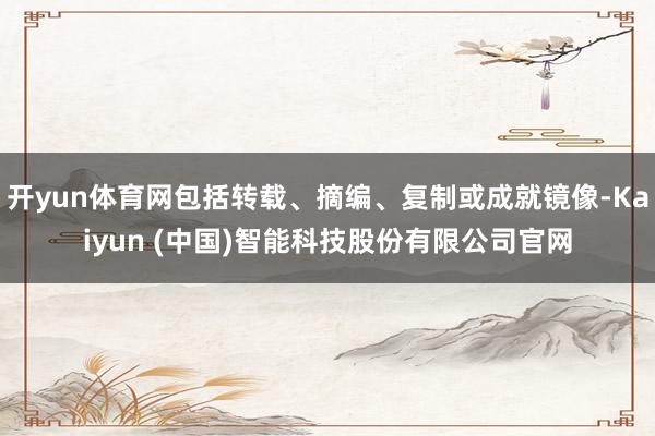 开yun体育网包括转载、摘编、复制或成就镜像-Kaiyun (中国)智能科技股份有限公司官网