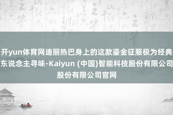 开yun体育网迪丽热巴身上的这款鎏金征服极为经典且耐东说念主寻味-Kaiyun (中国)智能科技股份有限公司官网