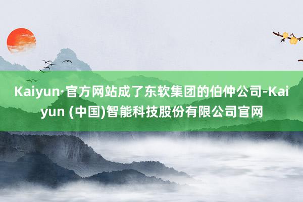 Kaiyun·官方网站成了东软集团的伯仲公司-Kaiyun 