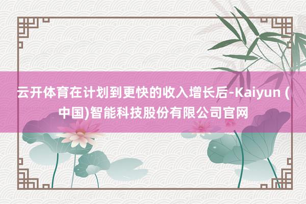 云开体育在计划到更快的收入增长后-Kaiyun (中国)智能