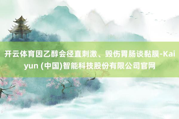 开云体育因乙醇会径直刺激、毁伤胃肠谈黏膜-Kaiyun (中国)智能科技股份有限公司官网