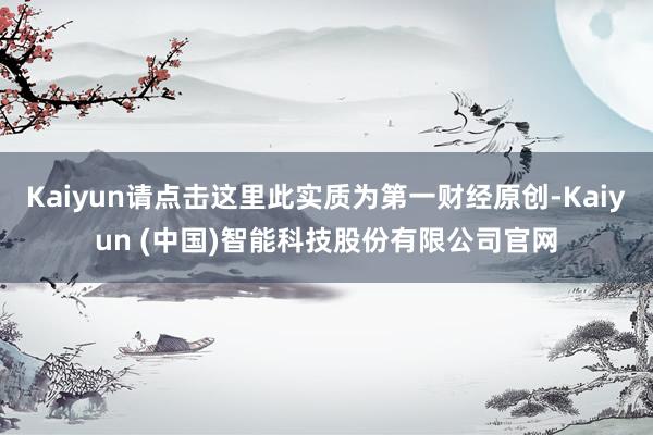 Kaiyun请点击这里此实质为第一财经原创-Kaiyun (中国)智能科技股份有限公司官网