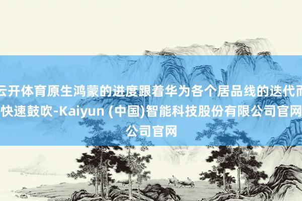 云开体育原生鸿蒙的进度跟着华为各个居品线的迭代而快速鼓吹-K