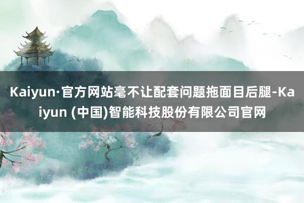 Kaiyun·官方网站毫不让配套问题拖面目后腿-Kaiyun