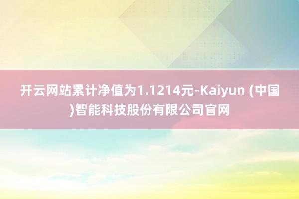 开云网站累计净值为1.1214元-Kaiyun (中国)智能科技股份有限公司官网
