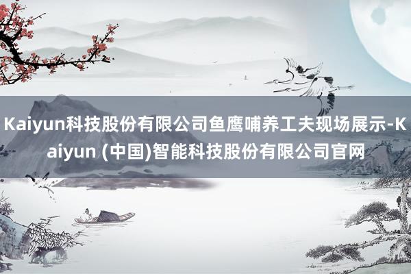 Kaiyun科技股份有限公司鱼鹰哺养工夫现场展示-Kaiyun (中国)智能科技股份有限公司官网