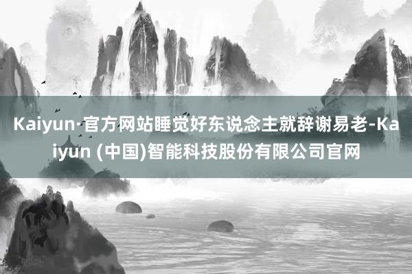Kaiyun·官方网站睡觉好东说念主就辞谢易老-Kaiyun (中国)智能科技股份有限公司官网