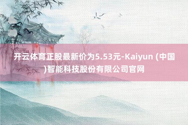 开云体育正股最新价为5.53元-Kaiyun (中国)智能科