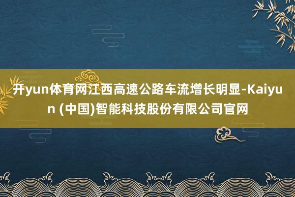 开yun体育网江西高速公路车流增长明显-Kaiyun (中国)智能科技股份有限公司官网