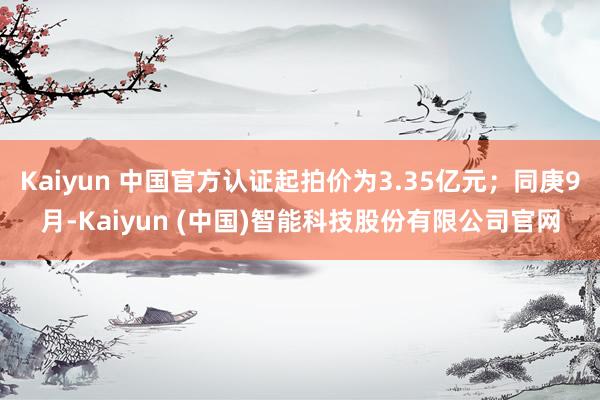 Kaiyun 中国官方认证起拍价为3.35亿元；同庚9月-K