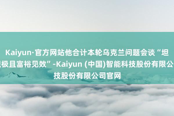 Kaiyun·官方网站他合计本轮乌克兰问题会谈“坦诚、积极且富裕见效”-Kaiyun (中国)智能科技股份有限公司官网