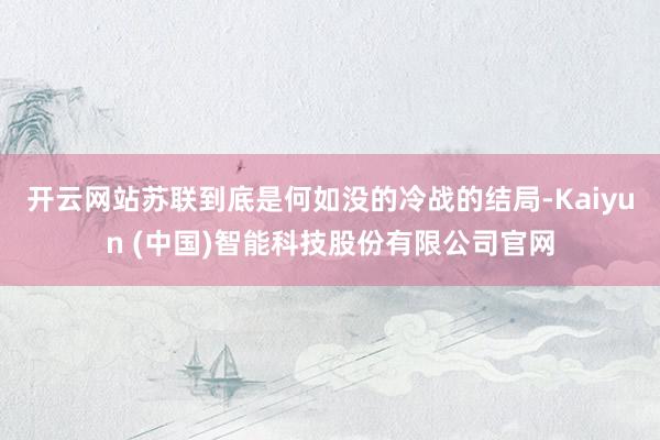 开云网站苏联到底是何如没的冷战的结局-Kaiyun (中国)