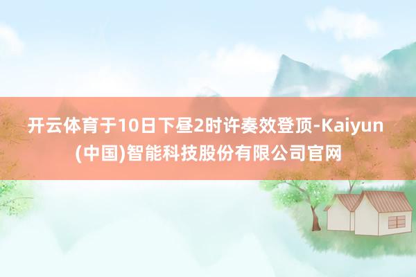 开云体育于10日下昼2时许奏效登顶-Kaiyun (中国)智能科技股份有限公司官网
