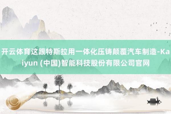 开云体育这跟特斯拉用一体化压铸颠覆汽车制造-Kaiyun (中国)智能科技股份有限公司官网