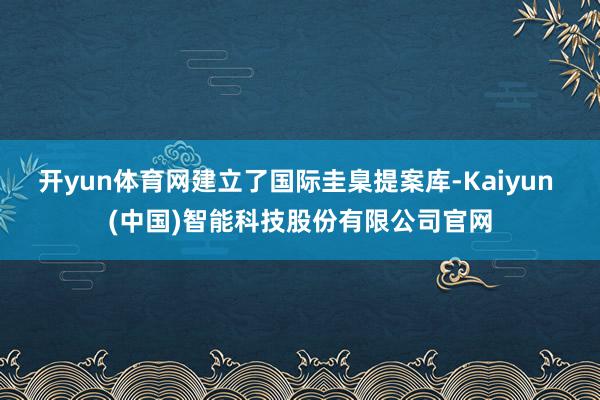 开yun体育网建立了国际圭臬提案库-Kaiyun (中国)智