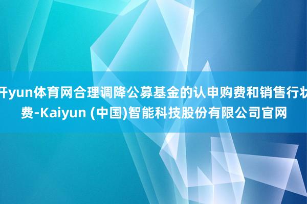 开yun体育网合理调降公募基金的认申购费和销售行状费-Kai