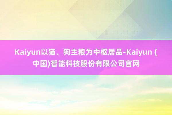Kaiyun以猫、狗主粮为中枢居品-Kaiyun (中国)智能科技股份有限公司官网