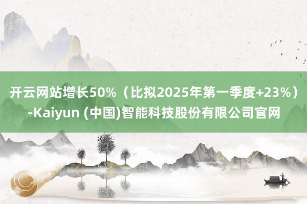 开云网站增长50%（比拟2025年第一季度+23%）-Kaiyun (中国)智能科技股份有限公司官网