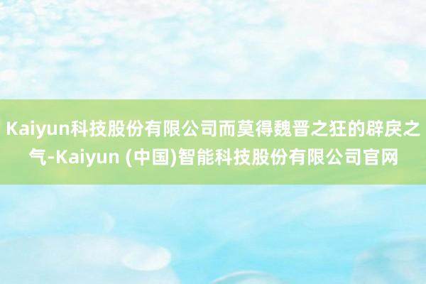 Kaiyun科技股份有限公司而莫得魏晋之狂的辟戾之气-Kaiyun (中国)智能科技股份有限公司官网