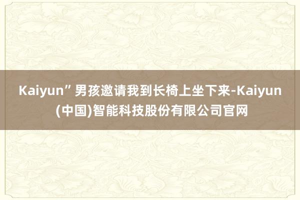 Kaiyun”男孩邀请我到长椅上坐下来-Kaiyun (中国)智能科技股份有限公司官网