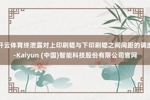 开云体育终泄露对上印刷辊与下印刷辊之间间距的调度-Kaiyun (中国)智能科技股份有限公司官网