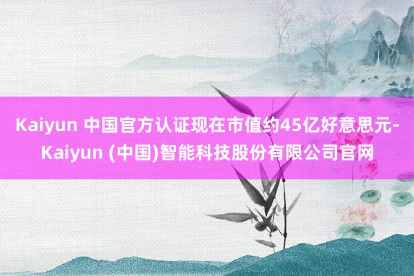 Kaiyun 中国官方认证现在市值约45亿好意思元-Kaiyun (中国)智能科技股份有限公司官网