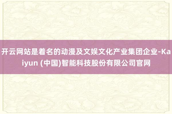 开云网站是着名的动漫及文娱文化产业集团企业-Kaiyun (中国)智能科技股份有限公司官网