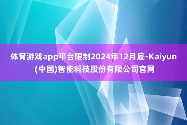 体育游戏app平台限制2024年12月底-Kaiyun (中国)智能科技股份有限公司官网