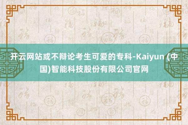 开云网站或不辩论考生可爱的专科-Kaiyun (中国)智能科
