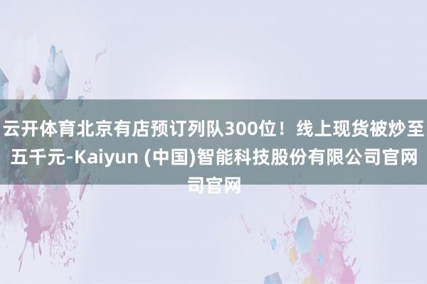 云开体育北京有店预订列队300位！线上现货被炒至五千元-Kaiyun (中国)智能科技股份有限公司官网