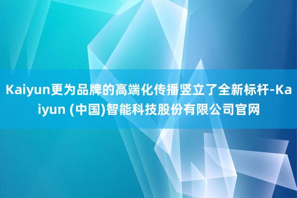 Kaiyun更为品牌的高端化传播竖立了全新标杆-Kaiyun (中国)智能科技股份有限公司官网
