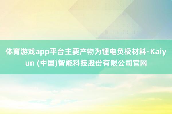 体育游戏app平台主要产物为锂电负极材料-Kaiyun (中国)智能科技股份有限公司官网